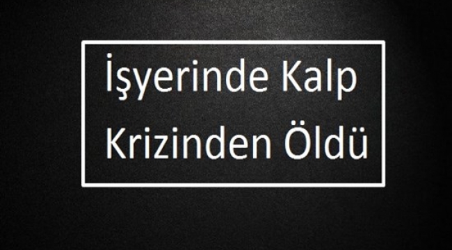 İşyerinde Kalp Krizinden Öldü