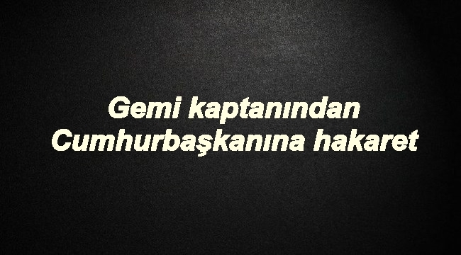 Gemi kaptanından Cumhurbaşkanına hakaret