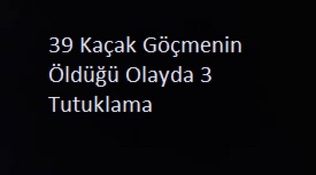 39 Kaçak Göçmenin Öldüğü Olayda 3 Tutuklama..